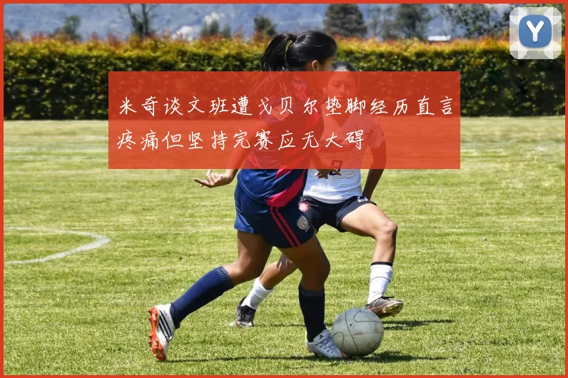 米奇谈文班遭戈贝尔垫脚经历直言疼痛但坚持完赛应无大碍