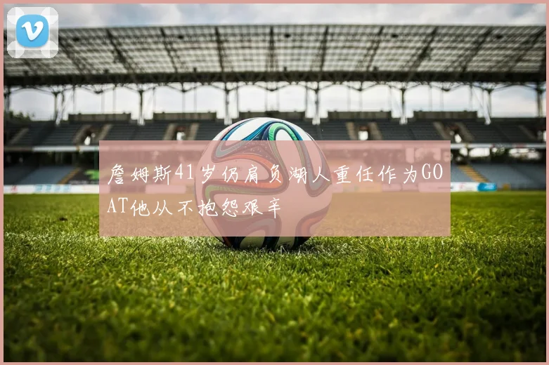 詹姆斯41岁仍肩负湖人重任作为GOAT他从不抱怨艰辛