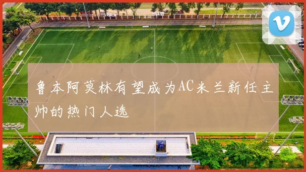 鲁本阿莫林有望成为AC米兰新任主帅的热门人选