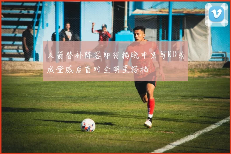 火箭替补阵容即将揭晓申京与KD或成登威后首对全明星搭档