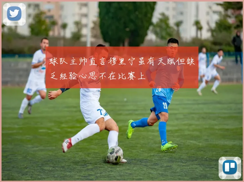 球队主帅直言穆里宁虽有天赋但缺乏经验心思不在比赛上