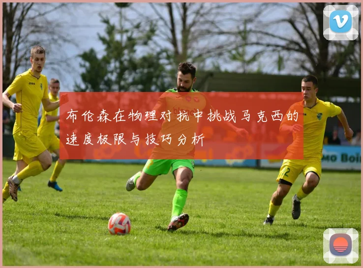 布伦森在物理对抗中挑战马克西的速度极限与技巧分析