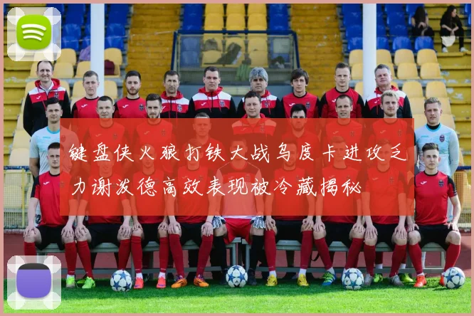 键盘侠火狼打铁大战乌度卡进攻乏力谢泼德高效表现被冷藏揭秘