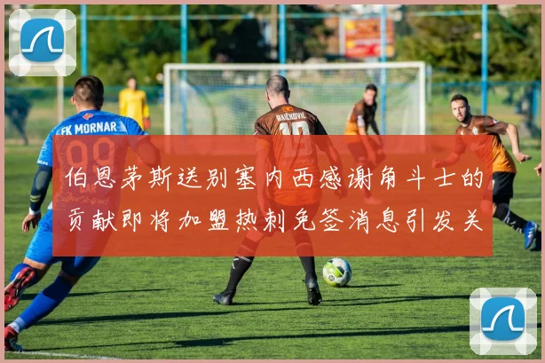 伯恩茅斯送别塞内西感谢角斗士的贡献即将加盟热刺免签消息引发关注