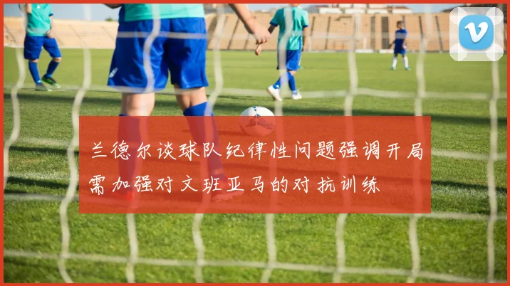 兰德尔谈球队纪律性问题强调开局需加强对文班亚马的对抗训练