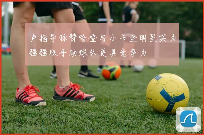 卢指导称赞哈登与小卡全明星实力强强联手助球队更具竞争力