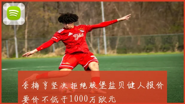 奈梅亨坚决拒绝狼堡盐贝健人报价要价不低于1000万欧元