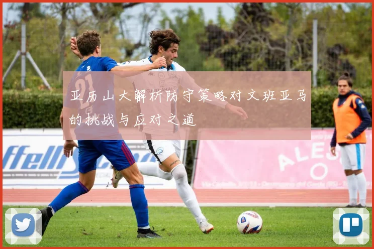 亚历山大解析防守策略对文班亚马的挑战与应对之道