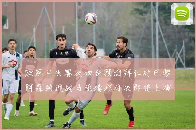 欧冠半决赛次回合预测拜仁对巴黎阿森纳迎战马竞精彩对决即将上演