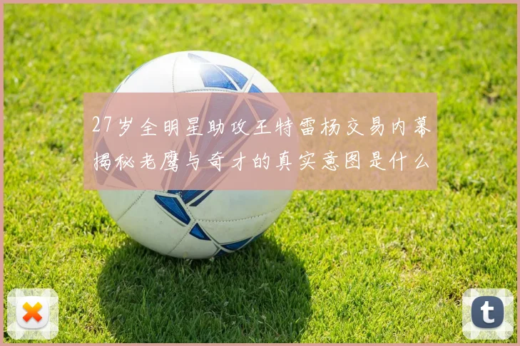 27岁全明星助攻王特雷杨交易内幕揭秘老鹰与奇才的真实意图是什么