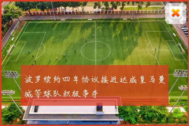 波罗续约四年协议接近达成皇马曼城等球队积极争夺