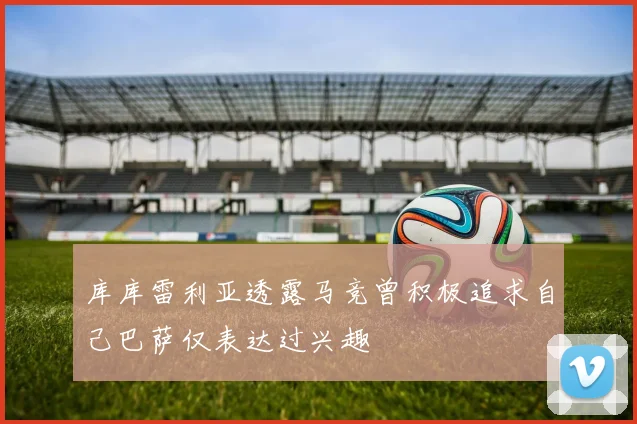 库库雷利亚透露马竞曾积极追求自己巴萨仅表达过兴趣