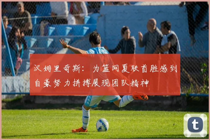 汉姆里奇斯：为篮网夏联首胜感到自豪努力拼搏展现团队精神