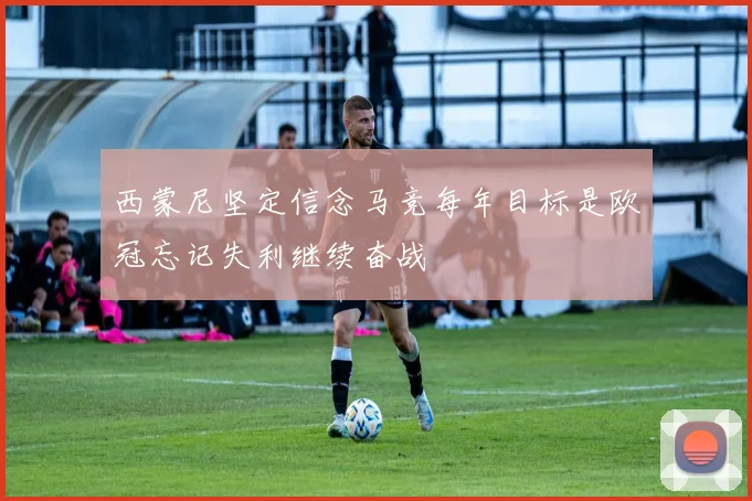 西蒙尼坚定信念马竞每年目标是欧冠忘记失利继续奋战