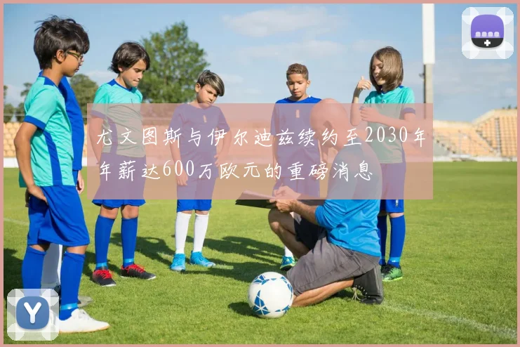 尤文图斯与伊尔迪兹续约至2030年年薪达600万欧元的重磅消息