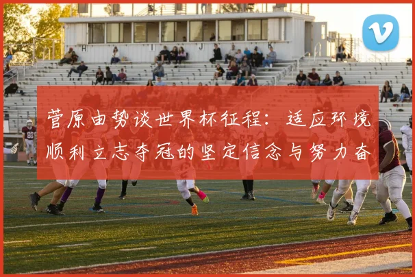 菅原由势谈世界杯征程：适应环境顺利立志夺冠的坚定信念与努力奋斗