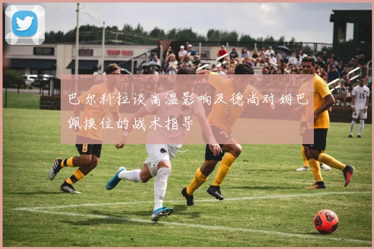 巴尔科拉谈高温影响及德尚对姆巴佩换位的战术指导